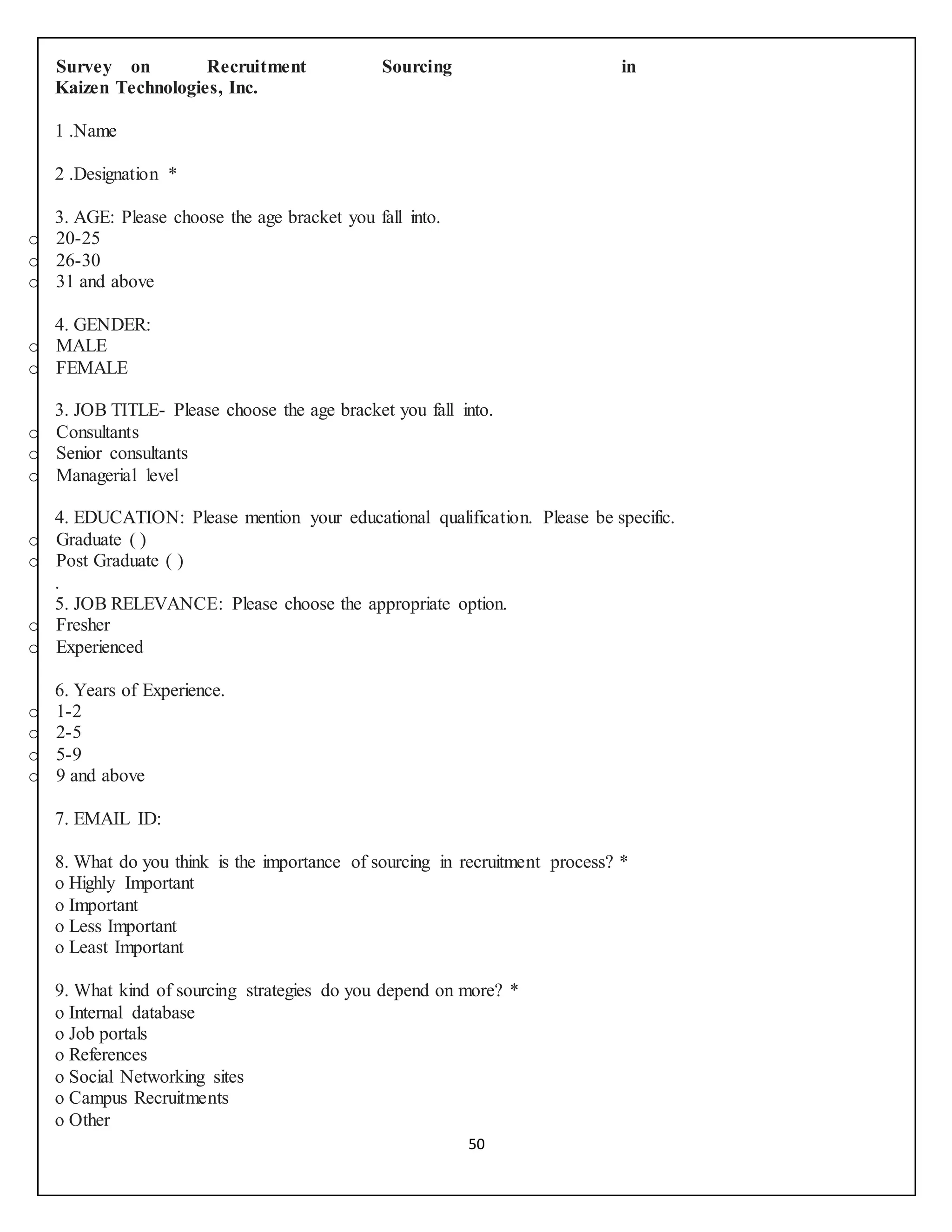 50
Survey on Recruitment Sourcing in
Kaizen Technologies, Inc.
1 .Name
2 .Designation *
3. AGE: Please choose the age bracket you fall into.
o 20-25
o 26-30
o 31 and above
4. GENDER:
o MALE
o FEMALE
3. JOB TITLE- Please choose the age bracket you fall into.
o Consultants
o Senior consultants
o Managerial level
4. EDUCATION: Please mention your educational qualification. Please be specific.
o Graduate ( )
o Post Graduate ( )
.
5. JOB RELEVANCE: Please choose the appropriate option.
o Fresher
o Experienced
6. Years of Experience.
o 1-2
o 2-5
o 5-9
o 9 and above
7. EMAIL ID:
8. What do you think is the importance of sourcing in recruitment process? *
o Highly Important
o Important
o Less Important
o Least Important
9. What kind of sourcing strategies do you depend on more? *
o Internal database
o Job portals
o References
o Social Networking sites
o Campus Recruitments
o Other
 