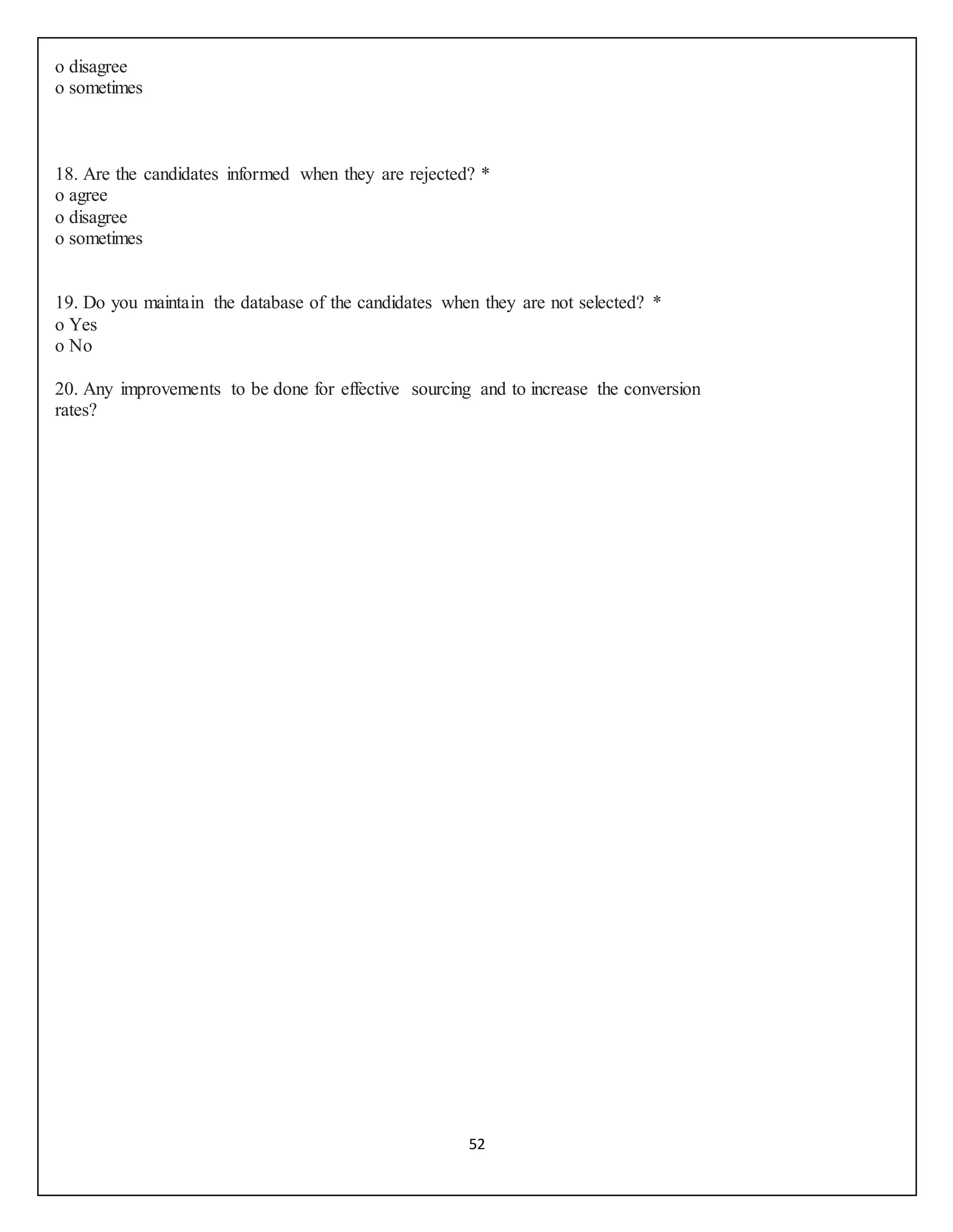 52
o disagree
o sometimes
18. Are the candidates informed when they are rejected? *
o agree
o disagree
o sometimes
19. Do you maintain the database of the candidates when they are not selected? *
o Yes
o No
20. Any improvements to be done for effective sourcing and to increase the conversion
rates?
 
