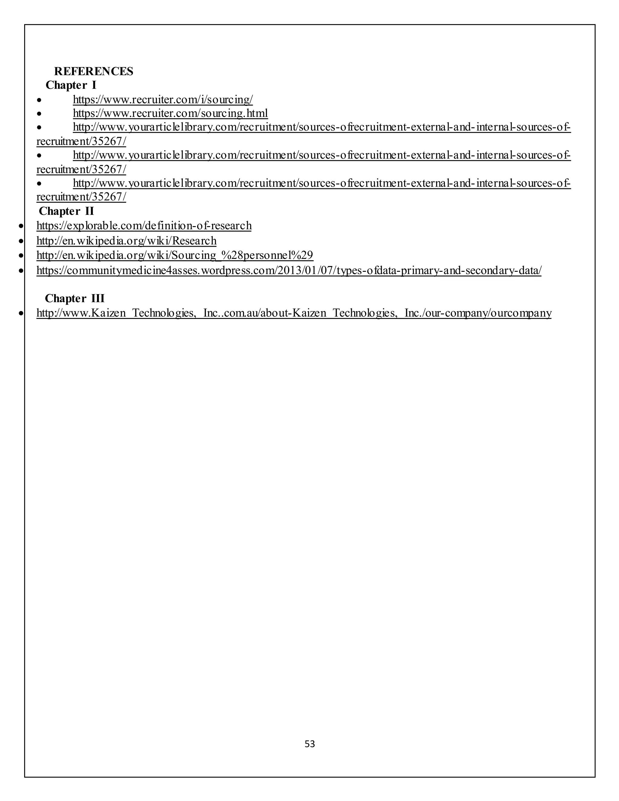 53
REFERENCES
Chapter I
 https://www.recruiter.com/i/sourcing/
 https://www.recruiter.com/sourcing.html
 http://www.yourarticlelibrary.com/recruitment/sources-ofrecruitment-external-and-internal-sources-of-
recruitment/35267/
 http://www.yourarticlelibrary.com/recruitment/sources-ofrecruitment-external-and-internal-sources-of-
recruitment/35267/
 http://www.yourarticlelibrary.com/recruitment/sources-ofrecruitment-external-and-internal-sources-of-
recruitment/35267/
Chapter II
 https://explorable.com/definition-of-research
 http://en.wikipedia.org/wiki/Research
 http://en.wikipedia.org/wiki/Sourcing_%28personnel%29
 https://communitymedicine4asses.wordpress.com/2013/01/07/types-ofdata-primary-and-secondary-data/
Chapter III
 http://www.Kaizen Technologies, Inc..com.au/about-Kaizen Technologies, Inc./our-company/ourcompany
 