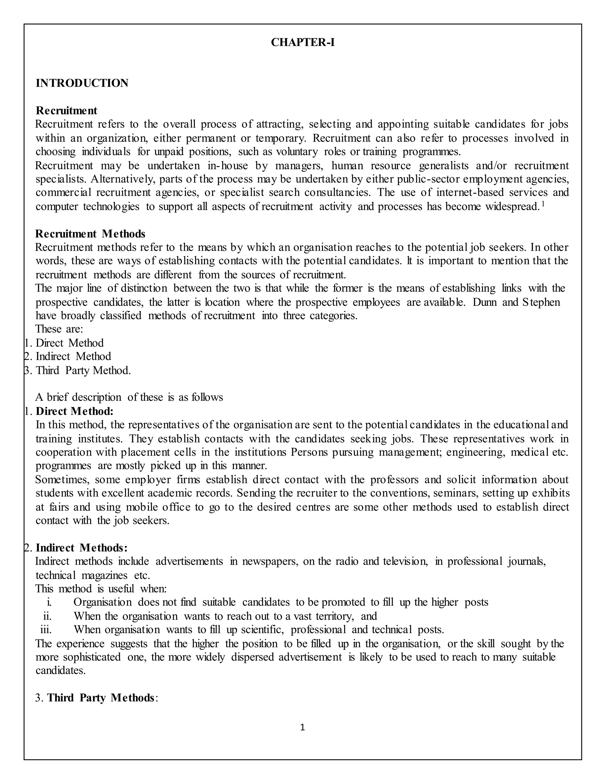 1
CHAPTER-I
INTRODUCTION
Recruitment
Recruitment refers to the overall process of attracting, selecting and appointing suitable candidates for jobs
within an organization, either permanent or temporary. Recruitment can also refer to processes involved in
choosing individuals for unpaid positions, such as voluntary roles or training programmes.
Recruitment may be undertaken in-house by managers, human resource generalists and/or recruitment
specialists. Alternatively, parts of the process may be undertaken by either public-sector employment agencies,
commercial recruitment agencies, or specialist search consultancies. The use of internet-based services and
computer technologies to support all aspects of recruitment activity and processes has become widespread.1
Recruitment Methods
Recruitment methods refer to the means by which an organisation reaches to the potential job seekers. In other
words, these are ways of establishing contacts with the potential candidates. lt is important to mention that the
recruitment methods are different from the sources of recruitment.
The major line of distinction between the two is that while the former is the means of establishing links with the
prospective candidates, the latter is location where the prospective employees are available. Dunn and Stephen
have broadly classified methods of recruitment into three categories.
These are:
1. Direct Method
2. Indirect Method
3. Third Party Method.
A brief description of these is as follows
1. Direct Method:
In this method, the representatives of the organisation are sent to the potential candidates in the educational and
training institutes. They establish contacts with the candidates seeking jobs. These representatives work in
cooperation with placement cells in the institutions Persons pursuing management; engineering, medical etc.
programmes are mostly picked up in this manner.
Sometimes, some employer firms establish direct contact with the professors and solicit information about
students with excellent academic records. Sending the recruiter to the conventions, seminars, setting up exhibits
at fairs and using mobile office to go to the desired centres are some other methods used to establish direct
contact with the job seekers.
2. Indirect Methods:
Indirect methods include advertisements in newspapers, on the radio and television, in professional journals,
technical magazines etc.
This method is useful when:
i. Organisation does not find suitable candidates to be promoted to fill up the higher posts
ii. When the organisation wants to reach out to a vast territory, and
iii. When organisation wants to fill up scientific, professional and technical posts.
The experience suggests that the higher the position to be filled up in the organisation, or the skill sought by the
more sophisticated one, the more widely dispersed advertisement is likely to be used to reach to many suitable
candidates.
3. Third Party Methods:
 