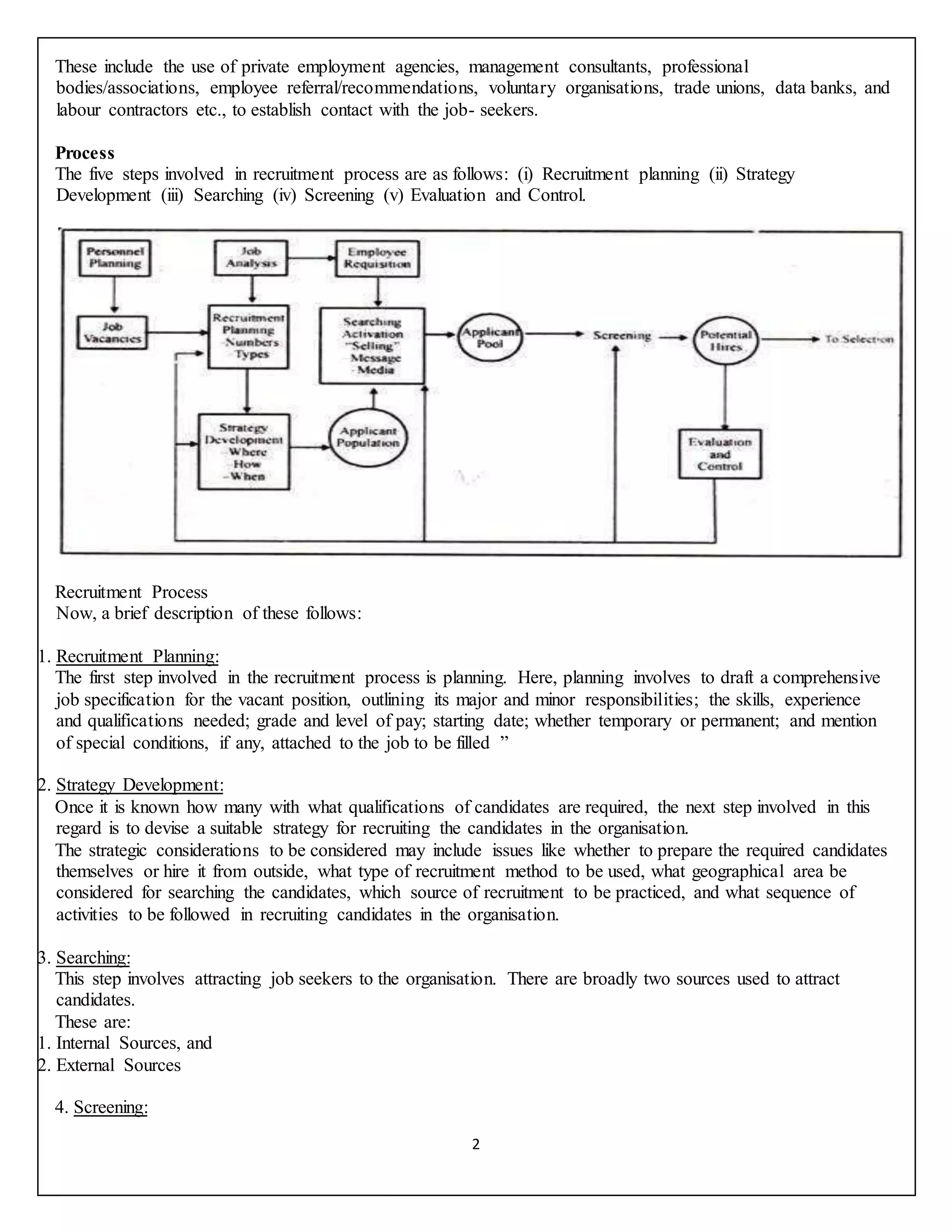 2
These include the use of private employment agencies, management consultants, professional
bodies/associations, employee referral/recommendations, voluntary organisations, trade unions, data banks, and
labour contractors etc., to establish contact with the job- seekers.
Process
The five steps involved in recruitment process are as follows: (i) Recruitment planning (ii) Strategy
Development (iii) Searching (iv) Screening (v) Evaluation and Control.
Recruitment Process
Now, a brief description of these follows:
1. Recruitment Planning:
The first step involved in the recruitment process is planning. Here, planning involves to draft a comprehensive
job specification for the vacant position, outlining its major and minor responsibilities; the skills, experience
and qualifications needed; grade and level of pay; starting date; whether temporary or permanent; and mention
of special conditions, if any, attached to the job to be filled ”
2. Strategy Development:
Once it is known how many with what qualifications of candidates are required, the next step involved in this
regard is to devise a suitable strategy for recruiting the candidates in the organisation.
The strategic considerations to be considered may include issues like whether to prepare the required candidates
themselves or hire it from outside, what type of recruitment method to be used, what geographical area be
considered for searching the candidates, which source of recruitment to be practiced, and what sequence of
activities to be followed in recruiting candidates in the organisation.
3. Searching:
This step involves attracting job seekers to the organisation. There are broadly two sources used to attract
candidates.
These are:
1. Internal Sources, and
2. External Sources
4. Screening:
 