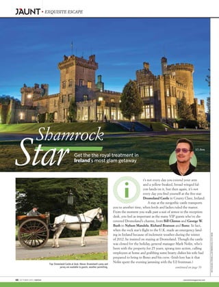 EXQUISITE ESCAPE
Get the the royal treatment in
Ireland’s most glam getaway
Shamrock
Star t’s not every day you extend your arm
and a yellow-beaked, broad-winged fal-
con lands on it, but then again, it’s not
every day you find yourself at the five-star
Dromoland Castle in County Clare, Ireland.
A stay at the neogothic castle transports
you to another time, when lords and ladies ruled the manor.
From the moment you walk past a suit of armor to the reception
desk, you feel as important as the many VIP guests who’ve dis-
covered Dromoland’s charms, from Bill Clinton and George W.
Bush to Nelson Mandela, Richard Branson and Bono. In fact,
when the rock star’s flight to the U.K. made an emergency land-
ing in Ireland because of inclement weather during the winter
of 2012, he insisted on staying at Dromoland. Though the castle
was closed for the holiday, general manager Mark Nolin, who’s
been with the property for 25 years, sprang into action, calling
employees at home and grabbing some hearty dishes his wife had
prepared to bring to Bono and his crew. (Irish lore has it that
Nolin spent the evening jamming with the U2 frontman.)
Top: Dromoland Castle at dusk. Above: Dromoland’s pony and
jarvey are available to guests, weather permitting.
U2’s Bono
BONO:LUCATEUCHMANN/GETTYIMAGESFORKRYOLAN
continued on page 70
68  OCTOBER 2015 | WATCH!	 cbswatchmagazine.com
 