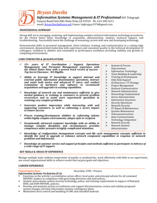 Bryan Davila
Information Systems Management & IT Professional 601 Telegraph
Canyon Road Unit:286 Chula Vista CA 91910 Ph: 619-200-5671
email: Bryan.Davila@navy.mil Comm: bigbryguy1974@gmail.com
PROFESSIONAL SUMMARY
Strong skill set in managing, analyzing, and implementing complex technical information technology procedures
for the United States Navy; knowledge in acquisition, administration, analysis, technical support, and
troubleshooting. Successfully meets the challenge of remaining current with new and developing technology.
Demonstrated skills in personnel management, client relations, training, and communication in a cutting-edge
environment; demonstrated leadership with supervisors and consistent quality in the technical development of
colleagues; confident in abilities and committed to performance excellence providing stability and growth in
computing environments.
CORE STRENGTHS & QUALIFICATIONS
 15+ years of IT Coordination / Support, Operations
Management, and Personnel Management experience with
the United States Navy with a proven track record of success -
Top Secret Clearance - SCI Eligible.
 Ability to leverage IT knowledge to support internal and
external public information dissemination operations, instruct
and assist both novice and advanced IT users, and conduct
evaluations of hardware and software to recommend
acquisitions and upgrades to existing capabilities.
 Knowledge of network use and maintenance sufficient to give
needed guidance or training to customers to prevent problem
recurrences and to assist more experienced specialists in
resolving very complex problems.
 Generates positive impression while interacting with and
supporting customers, as well as cultivating a secure impact
to ensure success.
 Proven training/development abilities in cultivating talents
within highly complex environments; adapts style to recipient.
 Exceptionally advanced computer knowledge with an ability to
manage complex disciplines and circumstances; provides
competence under pressure in highly complicated situations.
 Knowledge of configuration management concepts and life cycle management concepts sufficient to
identify the need to upgrade or enhance network component capabilities in response to network
problems and deficiencies.
 Knowledge of customer service and support principles and methods sufficient to participate in delivery of
a wide range of IT support.
KEY SKILLS & AREAS OF EXPERIENCE
Manage multiple tasks without compromise of quality or productivity; work effectively with little to no supervision;
use sound organizational skills to achieve results that surpass goals and objectives.
CAREER EXPERIENCE
United States Navy December 1996 - Present
Information Systems Technician (E-6)
 Functions as the activity's accreditation action officer, focal point, and principal advisor for all command
INFOSEC matters in compliance with governing directives and instructions.
 Analyze and evaluate system security technology, policy, and training requirements in support of National,
DOD, and DON INFOSEC, policies.
 Develop and maintain system accreditation and support documentation; review and validate proposed
system changes. Develop information systems contingency plans.
 Maintained strict control and handling of CMS and classified material.
 Systems & Process
Improvement
 Information Technology
 Team Building & Leadership
 Training & Development
 Help Desk Support
 Architecture / IT Strategy
 Project Management
 Business Communication
 Network Administration
 Networking Fundamentals
 Server Administration
 Information Assurance
 Security Operations
 Network Security
 PC Repair & Maintenance
 Systems Maintenance
 Telecommunications
 Data Communication
Technology Integration
 Network Security
 Network Systems
Administration
 