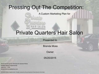 Pressing Out The Competition:
Presented by Komari Simmons & Jasmine Reese
KAAM5 Media Conglomerate
(407) 413 - 1745
Komari.Simmons@yahoo.com
© KAAM5 Media Conglomerate. All rights reserved until purchased by Private Quarters Hair Salon
A Custom Marketing Plan for
Private Quarters Hair Salon
Presented to
Brenda Moss
Owner
05/20/2015
 