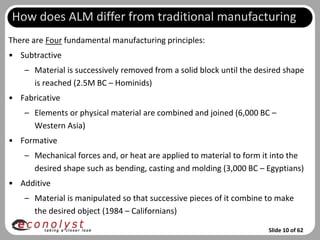How does ALM differ from traditional manufacturing
There are Four fundamental manufacturing principles:
• Subtractive
    – Material is successively removed from a solid block until the desired shape
      is reached (2.5M BC – Hominids)
• Fabricative
    – Elements or physical material are combined and joined (6,000 BC –
      Western Asia)
• Formative
    – Mechanical forces and, or heat are applied to material to form it into the
      desired shape such as bending, casting and molding (3,000 BC – Egyptians)
• Additive
    – Material is manipulated so that successive pieces of it combine to make
      the desired object (1984 – Californians)

                                                                       Slide 10 of 62
 