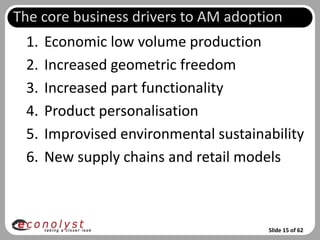 The core business drivers to AM adoption
 1.   Economic low volume production
 2.   Increased geometric freedom
 3.   Increased part functionality
 4.   Product personalisation
 5.   Improvised environmental sustainability
 6.   New supply chains and retail models



                                       Slide 15 of 62
 