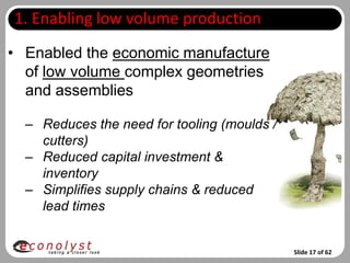 1. Enabling low volume production
• Enabled the economic manufacture
  of low volume complex geometries
  and assemblies

  – Reduces the need for tooling (moulds /
    cutters)
  – Reduced capital investment &
    inventory
  – Simplifies supply chains & reduced
    lead times


                                             Slide 17 of 62
 
