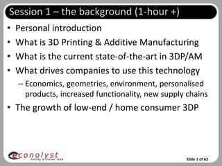 Session 1 – the background (1-hour +)
•   Personal introduction
•   What is 3D Printing & Additive Manufacturing
•   What is the current state-of-the-art in 3DP/AM
•   What drives companies to use this technology
    – Economics, geometries, environment, personalised
      products, increased functionality, new supply chains
• The growth of low-end / home consumer 3DP




                                                   Slide 1 of 62
 
