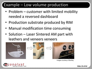 Example – Low volume production
• Problem – customer with limited mobility
  needed a reversed dashboard
• Production substrate produced by RIM
• Manual modification time consuming
• Solution – Laser Sintered AM part with
  leathers and veneers veneers



                             Images courtesy of Bentley



                                                          Slide 19 of 62
 