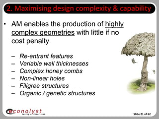 2. Maximising design complexity & capability
• AM enables the production of highly
  complex geometries with little if no
  cost penalty

  –   Re-entrant features
  –   Variable wall thicknesses
  –   Complex honey combs
  –   Non-linear holes
  –   Filigree structures
  –   Organic / genetic structures


                                         Slide 21 of 62
 