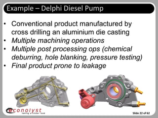 Example – Delphi Diesel Pump
• Conventional product manufactured by
  cross drilling an aluminium die casting
• Multiple machining operations
• Multiple post processing ops (chemical
  deburring, hole blanking, pressure testing)
• Final product prone to leakage




                                         Slide 22 of 62
 