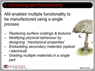 3. Increasing part functionality
• AM enabled multiple functionality to
  be manufactured using a single
  process

  – Replacing surface coatings & textures
  – Modifying physical behaviour by
    designing ‘mechanical properties’
  – Embedding secondary materials (optical
    / electrical)
  – Grading multiple materials in a single
    part

                                             Slide 25 of 62
 