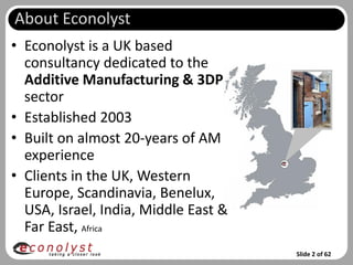 About Econolyst
• Econolyst is a UK based
  consultancy dedicated to the
  Additive Manufacturing & 3DP
  sector
• Established 2003
• Built on almost 20-years of AM
  experience
• Clients in the UK, Western
  Europe, Scandinavia, Benelux,
  USA, Israel, India, Middle East &
  Far East, Africa
                                      Slide 2 of 62
 