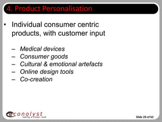 4. Product Personalisation
• Individual consumer centric
  products, with customer input

  –   Medical devices
  –   Consumer goods
  –   Cultural & emotional artefacts
  –   Online design tools
  –   Co-creation




                                       Slide 29 of 62
 