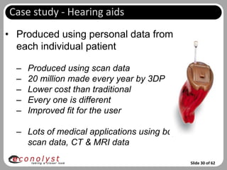 Case study - Hearing aids
• Produced using personal data from
  each individual patient

  –   Produced using scan data
  –   20 million made every year by 3DP
  –   Lower cost than traditional
  –   Every one is different
  –   Improved fit for the user

  – Lots of medical applications using bdy
    scan data, CT & MRI data

                                             Slide 30 of 62
 