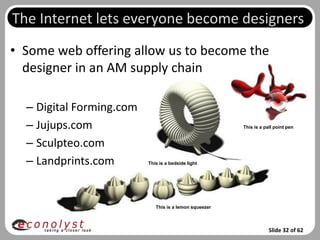 The Internet lets everyone become designers
• Some web offering allow us to become the
  designer in an AM supply chain

  – Digital Forming.com
  – Jujups.com                                          This is a pall point pen


  – Sculpteo.com
  – Landprints.com        This is a bedside light




                             This is a lemon squeezer



                                                                    Slide 32 of 62
 