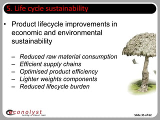 5. Life cycle sustainability
• Product lifecycle improvements in
  economic and environmental
  sustainability

  –   Reduced raw material consumption
  –   Efficient supply chains
  –   Optimised product efficiency
  –   Lighter weights components
  –   Reduced lifecycle burden



                                         Slide 35 of 62
 