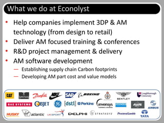 What we do at Econolyst
• Help companies implement 3DP & AM
  technology (from design to retail)
• Deliver AM focused training & conferences
• R&D project management & delivery
• AM software development
  — Establishing supply chain Carbon footprints
  — Developing AM part cost and value models




                                                  Slide 3 of 62
 