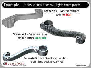 Example – How does the weight compare
                             Scenario 1 – Machined from
                                      solid (0.8Kg)




    Scenario 2 – Selective Laser
       melted lattice (0.31 kg)




            Scenario 3 – Selective Laser melted
                 optimised design (0.37 Kg)
                                                    Slide 39 of 62
 