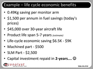 Example – life cycle economic benefits
• 0.49Kg saving per monitor arm
• $1,500 per annum in fuel savings (today's
  prices)
• $45,000 over 30-year aircraft life
• Product life span 5-7 years (estimate)
• Life-cycle economic saving $6.5K - $9K
• Machined part - $500
• SLM Part - $2,500
• Capital investment repaid in 2-years…. 
                                              Slide 44 of 62
 