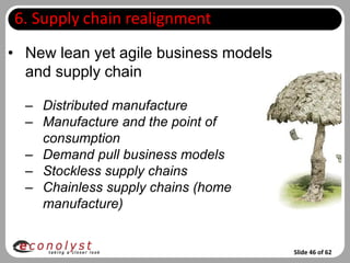 6. Supply chain realignment
• New lean yet agile business models
  and supply chain

  – Distributed manufacture
  – Manufacture and the point of
    consumption
  – Demand pull business models
  – Stockless supply chains
  – Chainless supply chains (home
    manufacture)


                                       Slide 46 of 62
 