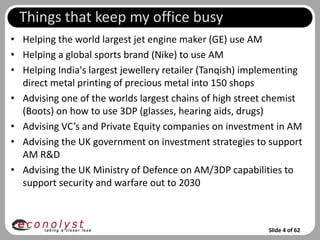 Things that keep my office busy
• Helping the world largest jet engine maker (GE) use AM
• Helping a global sports brand (Nike) to use AM
• Helping India's largest jewellery retailer (Tanqish) implementing
  direct metal printing of precious metal into 150 shops
• Advising one of the worlds largest chains of high street chemist
  (Boots) on how to use 3DP (glasses, hearing aids, drugs)
• Advising VC’s and Private Equity companies on investment in AM
• Advising the UK government on investment strategies to support
  AM R&D
• Advising the UK Ministry of Defence on AM/3DP capabilities to
  support security and warfare out to 2030



                                                           Slide 4 of 62
 