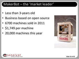 MakerBot – the ‘market leader’

•   Less than 3-years old
•   Business based on open source
•   6700 machines sold in 2011
•   $1,749 per machine
•   20,000 machines this year




                                     Slide 53 of 62
 
