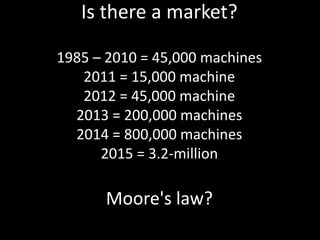 Is there a market?

1985 – 2010 = 45,000 machines
   2011 = 15,000 machine
   2012 = 45,000 machine
  2013 = 200,000 machines
  2014 = 800,000 machines
      2015 = 3.2-million

      Moore's law?
                                Slide 57 of 62
 
