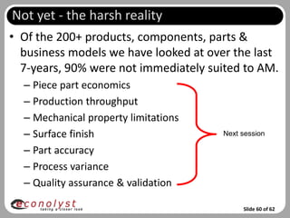 Not yet - the harsh reality
• Of the 200+ products, components, parts &
  business models we have looked at over the last
  7-years, 90% were not immediately suited to AM.
  – Piece part economics
  – Production throughput
  – Mechanical property limitations
  – Surface finish                    Next session

  – Part accuracy
  – Process variance
  – Quality assurance & validation

                                           Slide 60 of 62
 