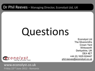 Dr Phil Reeves - Managing Director, Econolyst Ltd, UK




               Questions                                Econolyst Ltd
                                                     The Silversmiths
                                                          Crown Yard
                                                           Wirksworth
                                                      Derbyshire, UK
                                                            DE4 4ET
                                                 +44 (0) 1629 824447
                                         phil.reeves@econolyst.co.uk

www.econolyst.co.uk
Friday 22nd June 2012 - Romania
 