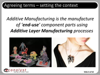 Agreeing terms – setting the context

 Additive Manufacturing is the manufacture
     of ‘end-use’ component parts using
  Additive Layer Manufacturing processes




                                       Slide 6 of 62
 