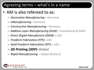 Agreeing terms – what’s in a name
• AM is also refereed to as:
  –   Generative Manufacturing – Germany
  –   eManufacturing - Germany
  –   Constructive Manufacturing - Germany
  –   Additive Layer Manufacturing (ALM) – Scandinavia & EADS
  –   Direct Digital Manufacture (DDM) – USA
  –   Freeform Fabrication (FFF)– USA
  –   Solid Freeform Fabrication (SFF) – USA
  – 3D Printing (3DP)- Global
  – Rapid Manufacturing – Global (historic)



                                                        Slide 8 of 62
 