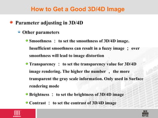 Parameter adjusting in 3D/4D
Other parameters
Smoothness ： to set the smoothness of 3D/4D image.
Insufficient smoothness can result in a fuzzy image ； over
smoothness will lead to image distortion
Transparency ： to set the transparency value for 3D/4D
image rendering. The higher the number ， the more
transparent the gray scale information. Only used in Surface
rendering mode
Brightness ： to set the brightness of 3D/4D image
Contrast ： to set the contrast of 3D/4D image
How to Get a Good 3D/4D Image
 