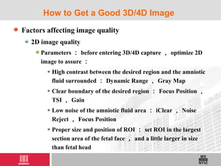 Factors affecting image quality
2D image quality
Parameters ： before entering 3D/4D capture ， optimize 2D
image to assure ：
High contrast between the desired region and the amniotic
fluid surrounded ： Dynamic Range ， Gray Map
Clear boundary of the desired region ： Focus Position ，
TSI ， Gain
Low noise of the amniotic fluid area ： iClear ， Noise
Reject ， Focus Position
Proper size and position of ROI ： set ROI in the largest
section area of the fetal face ， and a little larger in size
than fetal head
How to Get a Good 3D/4D Image
 