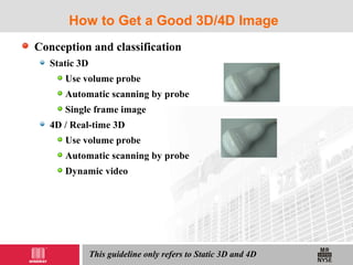 How to Get a Good 3D/4D Image
Conception and classification
Static 3D
Use volume probe
Automatic scanning by probe
Single frame image
4D / Real-time 3D
Use volume probe
Automatic scanning by probe
Dynamic video
This guideline only refers to Static 3D and 4D
 