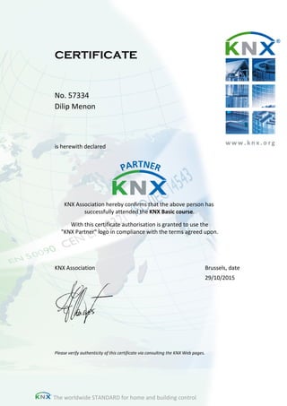 w w w . k n x . o r g
CERTIFICATE
No. 57334
Dilip Menon
is herewith declared
KNX Association hereby confirms that the above person has
successfully attended the KNX Basic course.
With this certificate authorisation is granted to use the
"KNX Partner" logo in compliance with the terms agreed upon.
Please verify authenticity of this certificate via consulting the KNX Web pages.
KNX Association Brussels, date
29/10/2015
The worldwide STANDARD for home and building control
 