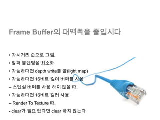 Frame Buffer의 대역폭을 줄입시다


• 가시거리 순으로 그림.
• 알파 블렌딩을 최소화
• 가능하다면 depth write를 끔(light map)
• 가능하다면 16비트 깊이 버퍼를 사용
– 스텐실 버퍼를 사용 하지 않을 때.
• 가능하다면 16비트 컬러 사용
– Render To Texture 때.
- clear가 필요 없다면 clear 하지 않는다
 