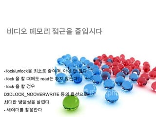 비디오 메모리 접근을 줄입시다




- lock/unlock을 최소로 줄이며, 아예 안 한다
- lock 을 할 때에도 read는 하지 않는다
- lock 을 할 경우
D3DLOCK_NOOVERWRITE 등의 옵션으로
최대한 병렬성을 살린다
- 셰이더를 활용한다
 