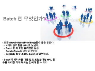 Batch 란 무엇인가?



• 모든 DrawIndexedPrimitive()함수 콜을 말한다.
  – N개의 삼각형을 GPU로 보낸다.
  – Batch 안의 모든 폴리곤은 같은
    RenderState의 영향을 받는다.
  – SetState 함수 호출도 batch의 일부이다.

• Batch의 최적화를 다른 말로 표현한다면 HAL 함
수를 최대한 적게 부르는 것이라 할 수 있다
 