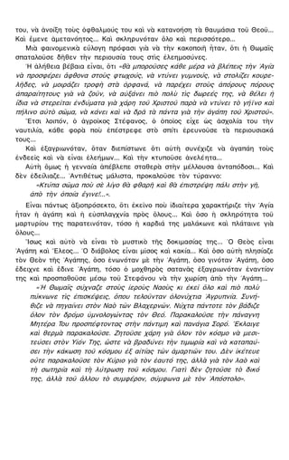 του, νὰ ἀνοίξη τοὺς ὀφθαλμούς του καὶ νὰ κατανοήση τὰ θαυμάσια τοῦ Θεοῦ...
Καὶ ἔμενε ἀμετανόητος... Καὶ σκληρυνόταν ὅλο καὶ περισσότερο...
Μιὰ φαινομενικὰ εὔλογη πρόφασι γιὰ νὰ τὴν κακοποιῆ ἦταν, ὅτι ἡ Θωμαῒς
σπαταλοῦσε δῆθεν τὴν περιουσία τους στὶς ἐλεημοσύνες.
῾Η ἀλήθεια βέβαια εἶναι, ὅτι «θὰ μποροῦσες κάθε μέρα νὰ βλέπεις τὴν ῾Αγία
νὰ προσφέρει ἄφθονα στοὺς φτωχούς, νὰ ντύνει γυμνούς, νὰ στολίζει κουρε-
λῆδες, νὰ μοιράζει τροφὴ στὰ ὀρφανά, νὰ παρέχει στοὺς ἀπόρους πόρους
ἀπαραίτητους γιὰ νὰ ζοῦν, νὰ αὐξάνει πιὸ πολὺ τὶς δωρεές της, νὰ θέλει ἡ
ἴδια νὰ στερεῖται ἐνδύματα γιὰ χάρη τοῦ Χριστοῦ παρὰ νὰ ντύνει τὸ γήϊνο καὶ
πήλινο αὐτὸ σῶμα, νὰ κάνει καὶ νὰ δρᾶ τὰ πάντα γιὰ τὴν ἀγάπη τοῦ Χριστοῦ».
῎Ετσι λοιπόν, ὁ ἀγροῖκος Στέφανος, ὁ ὁποῖος εἶχε ὡς ἀσχολία του τὴν
ναυτιλία, κάθε φορὰ ποὺ ἐπέστρεφε στὸ σπίτι ἐρευνοῦσε τὰ περιουσιακά
τους...
Καὶ ἐξαγριωνόταν, ὅταν διεπίστωνε ὅτι αὐτὴ συνέχιζε νὰ ἀγαπάη τοὺς
ἐνδεεῖς καὶ νὰ εἶναι ἐλεήμων... Καὶ τὴν κτυποῦσε ἀνελέητα...
Αὐτὴ ὅμως ἡ γενναία ἀπέβλεπε σταθερὰ στὴν μέλλουσα ἀνταπόδοσι... Καὶ
δὲν ἐδείλιαζε... ᾿Αντιθέτως μάλιστα, προκαλοῦσε τὸν τύραννο:
«Κτύπα σῶμα ποὺ σὲ λίγο θὰ φθαρῆ καὶ θὰ ἐπιστρέψη πάλι στὴν γῆ,
ἀπὸ τὴν ὁποία ἔγινε!...».
Εἶναι πάντως ἀξιοπρόσεκτο, ὅτι ἐκεῖνο ποὺ ἰδιαίτερα χαρακτήριζε τὴν ῾Αγία
ἦταν ἡ ἀγάπη καὶ ἡ εὐσπλαγχνία πρὸς ὅλους... Καὶ ὅσο ἡ σκληρότητα τοῦ
μαρτυρίου της παρατεινόταν, τόσο ἡ καρδιά της μαλάκωνε καὶ πλάταινε γιὰ
ὅλους...
῎Ισως καὶ αὐτὸ νὰ εἶναι τὸ μυστικὸ τῆς δοκιμασίας της... ῾Ο Θεὸς εἶναι
᾿Αγάπη καὶ ῎Ελεος... ῾Ο διάβολος εἶναι μῖσος καὶ κακία... Καὶ ὅσο αὐτὴ πλησίαζε
τὸν Θεὸν τῆς ᾿Αγάπης, ὅσο ἑνωνόταν μὲ τὴν ᾿Αγάπη, ὅσο γινόταν ᾿Αγάπη, ὅσο
ἔδειχνε καὶ ἔδινε ᾿Αγάπη, τόσο ὁ μοχθηρὸς σατανᾶς ἐξαγριωνόταν ἐναντίον
της καὶ προσπαθοῦσε μέσῳ τοῦ Στεφάνου νὰ τὴν χωρίση ἀπὸ τὴν ᾿Αγάπη...
«῾Η Θωμαῒς σύχναζε στοὺς ἱεροὺς Ναοὺς κι ἐκεῖ ὅλο καὶ πιὸ πολὺ
πύκνωνε τὶς ἐπισκέψεις, ὅπου τελοῦνταν ὁλονύχτια ᾿Αγρυπνία. Συνή-
θιζε νὰ πηγαίνει στὸν Ναὸ τῶν Βλαχερνῶν. Νύχτα πάντοτε τὸν βάδιζε
ὅλον τὸν δρόμο ὑμνολογώντας τὸν Θεό. Παρακαλοῦσε τὴν πάναγνη
Μητέρα Του προσπέφτοντας στὴν πάντιμη καὶ πανάγια Σορό. ῎Εκλαιγε
καὶ θερμὰ παρακαλοῦσε. Ζητοῦσε χάρη γιὰ ὅλον τὸν κόσμο νὰ μεσι-
τεύσει στὸν Υἱόν Της, ὥστε νὰ βραδύνει τὴν τιμωρία καὶ νὰ καταπαύ-
σει τὴν κάκωση τοῦ κόσμου ἐξ αἰτίας τῶν ἁμαρτιῶν του. Δὲν ἱκέτευε
οὔτε παρακαλοῦσε τὸν Κύριο γιὰ τὸν ἑαυτό της, ἀλλὰ γιὰ τὸν λαὸ καὶ
τὴ σωτηρία καὶ τὴ λύτρωση τοῦ κόσμου. Γιατὶ δὲν ζητοῦσε τὸ δικό
της, ἀλλὰ τοῦ ἄλλου τὸ συμφέρον, σύμφωνα μὲ τὸν ᾿Απόστολο».
 