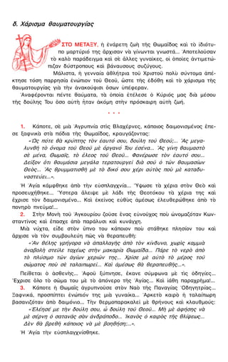 δ. Χάρισμα θαυματουργίας
ΣΤΟ ΜΕΤΑΞΥ, ἡ ἐνάρετη ζωὴ τῆς Θωμαΐδος καὶ τὸ ἰδιότυ-
πο μαρτύριό της ἄρχισαν νὰ γίνωνται γνωστά... ᾿Αποτελοῦσαν
τὸ καλὸ παράδειγμα καὶ σὲ ἄλλες γυναῖκες, οἱ ὁποῖες ἀντιμετώ-
πιζαν δύστροπους καὶ βάναυσους συζύγους.
Μάλιστα, ἡ γενναία ἀθλήτρια τοῦ Χριστοῦ πολὺ σύντομα ἀπέ-
κτησε τόση παρρησία ἐνώπιον τοῦ Θεοῦ, ὥστε τῆς ἐδόθη καὶ τὸ χάρισμα τῆς
θαυματουργίας γιὰ τὴν ἀνακούφισι ὅσων ὑπέφεραν.
᾿Αναφέρονται πέντε θαύματα, τὰ ὁποῖα ἐτέλεσε ὁ Κύριός μας διὰ μέσου
τῆς δούλης Του ὅσο αὐτὴ ἦταν ἀκόμη στὴν πρόσκαιρη αὐτὴ ζωή.
* * *
1. Κάποτε, σὲ μιὰ ᾿Αγρυπνία στὶς Βλαχέρνες, κάποιος δαιμονισμένος ἔπε-
σε ξαφνικὰ στὰ πόδια τῆς Θωμαΐδος, κραυγάζοντας:
«῾Ως πότε θὰ κρύπτης τὸν ἑαυτό σου, δούλη τοῦ Θεοῦ;... ῍Ας μεγα-
λυνθῆ τὸ ὄνομα τοῦ Θεοῦ μὲ ὄργανό Του ἐσένα... ῍Ας γίνη θαυμαστὸ
σὲ μένα, Θωμαΐς, τὸ ἔλεος τοῦ Θεοῦ... Φανέρωσε τὸν ἑαυτό σου...
Δεῖξον ὅτι θαυμάσια μεγάλα τερατουργεῖ διὰ σοῦ ὁ τῶν θαυμασίων
Θεὸς... ῍Ας θρυμματισθῆ μὲ τὸ δικό σου χέρι αὐτὸς ποὺ μὲ καταδυ-
ναστεύει...».
῾Η ῾Αγία κάμφθηκε ἀπὸ τὴν εὐσπλαγχνία... ῞Υψωσε τὰ χέρια στὸν Θεὸ καὶ
προσευχήθηκε... ῞Υστερα ἄλειψε μὲ λάδι τῆς Θεοτόκου τὰ χέρια της καὶ
ἔχρισε τὸν δαιμονισμένο... Καὶ ἐκεῖνος εὐθὺς ἀμέσως ἐλευθερώθηκε ἀπὸ τὸ
πονηρὸ πνεῦμα!...
2. Στὴν Μονὴ τοῦ ᾿Αγκουρίου ζοῦσε ἕνας εὐνοῦχος ποὺ ὠνομαζόταν Κων-
σταντῖνος καὶ ἔπασχε ἀπὸ παράλυσι καὶ κυνάγχη.
Μιὰ νύχτα, εἶδε στὸν ὕπνο του κάποιον ποὺ στάθηκε πλησίον του καὶ
ἄρχισε νὰ τὸν συμβουλεύη πῶς νὰ θεραπευθῆ:
«῍Αν θέλης γρήγορα νὰ ἀπαλλαγῆς ἀπὸ τὸν κίνδυνο, χωρὶς καμμιὰ
ἀναβολὴ στεῖλε ταχέως στὴν μακαρία Θωμαΐδα... Πάρε τὸ νερὸ ἀπὸ
τὸ πλύσιμο τῶν ἁγίων χεριῶν της... Χρῖσε μὲ αὐτὸ τὸ μέρος τοῦ
σώματος ποὺ σὲ ταλαιπωρεῖ... Καὶ ἀμέσως θὰ θεραπευθῆς...».
Πείθεται ὁ ἀσθενὴς... ᾿Αφοῦ ξύπνησε, ἔκανε σύμφωνα μὲ τὶς ὁδηγίες...
῎Εχρισε ὅλο τὸ σῶμα του μὲ τὸ ἀπόνερο τῆς ῾Αγίας... Καὶ ἰάθη παραχρῆμα!...
3. Κάποτε ἡ Θωμαῒς ἀγρυπνοῦσε στὸν Ναὸ τῆς Παναγίας ῾Οδηγητρίας...
Ξαφνικά, προσπίπτει ἐνώπιόν της μιὰ γυναίκα... ᾿Αρκετὸ καιρὸ ἡ ταλαίπωρη
βασανιζόταν ἀπὸ δαιμόνιο... Τὴν θερμοπαρακαλεῖ μὲ θρήνους καὶ κλαυθμούς:
«᾿Ελέησέ με τὴν δούλη σου, ὦ δούλη τοῦ Θεοῦ... Μὴ μὲ ἀφήσης νὰ
μὲ σέρνη ὁ σατανᾶς σὰν ἀνδράποδο... ῾Ικανὸς ὁ καιρὸς τῆς θλίψεως...
Δὲν θὰ βρεθῆ κάποιος νὰ μὲ βοηθήση;...».
῾Η ῾Αγία τὴν εὐσπλαγχνίσθηκε.
 