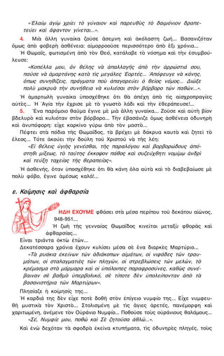 «᾿Ελαίῳ ἁγίῳ χρίει τὸ γύναιον καὶ παρευθὺς τὸ δαιμόνιον δραπε-
τεύει καὶ ἄφαντον γίνεται...».
4. Μιὰ ἄλλη γυναίκα ζοῦσε ἄσεμνη καὶ ἀκόλαστη ζωή... Βασανιζόταν
ὅμως ἀπὸ φοβερὴ ἀσθένεια: αἱμορροοῦσε περισσότερο ἀπὸ ἕξι χρόνια...
῾Η Θωμαΐς, φωτισμένη ἀπὸ τὸν Θεό, κατάλαβε τὸ νόσημα καὶ τὴν ἐσυμβού-
λευσε:
«Κοπέλλα μου, ἂν θέλης νὰ ἀπαλλαγῆς ἀπὸ τὴν ἀρρώστιά σου,
παῦσε νὰ ἁμαρτάνης κατὰ τὶς μεγάλες ῾Εορτές... ᾿Απόφευγε νὰ κάνης,
ὅπως συνηθίζεις, πράγματα ποὺ ἀπαγορεύει ὁ θεῖος νόμος... Διῶξε
πολὺ μακρυὰ τὴν συνήθεια νὰ κυλιέσαι στὸν βόρβορο τῶν παθῶν...».
῾Η ἁμαρτωλὴ γυναίκα ὑποσχέθηκε ὅτι θὰ ἀπέχη ἀπὸ τὶς αἰσχροπραγίες
αὐτὲς... ῾Η ῾Αγία τὴν ἔχρισε μὲ τὸ γνωστὸ λάδι καὶ τὴν ἐθεράπευσε!...
5. ῞Ενα παρόμοιο θαῦμα ἔγινε μὲ μιὰ ἄλλη γυναῖκα... Ζοῦσε καὶ αὐτὴ βίον
βδελυρὸ καὶ κυλιόταν στὸν βόρβορο... Τὴν ἐβασάνιζε ὅμως ἀσθένεια ὀδυνηρὴ
καὶ ἀνυπόφορη: εἶχε καρκῖνο γύρω ἀπὸ τὸν μαστὸ...
Πέφτει στὰ πόδια τῆς Θωμαΐδος, τὰ βρέχει μὲ δάκρυα καυτὰ καὶ ζητεῖ τὸ
ἔλεος... Τότε ἀκούει τὴν δούλη τοῦ Χριστοῦ νὰ τῆς λέη:
«Εἰ θέλεις ὑγιὴς γενέσθαι, τῆς παραλόγου καὶ βορβορώδους ἀπό-
στηθι μίξεως, τὸ ταύτης ἔκκοψον πάθος καὶ συζεύχθητι νομίμῳ ἀνδρὶ
καὶ τεύξῃ ταχείας τῆς θεραπείας».
῾Η ἀσθενής, ὅταν ὑποσχέθηκε ὅτι θὰ κάνη ὅλα αὐτὰ καὶ τὸ διαβεβαίωσε μὲ
πολὺ φόβο, ἔγινε ἀμέσως καλά!...
ε. Κοίμησις καὶ ἀφθαρσία
ΗΔΗ ΕΧΟΥΜΕ φθάσει στὰ μέσα περίπου τοῦ δεκάτου αἰῶνος,
948-951...
῾Η ζωὴ τῆς γενναίας Θωμαΐδος κινεῖται μεταξὺ φθορᾶς καὶ
ἀφθαρσίας...
Εἶναι τριάντα ὀκτὼ ἐτῶν...
Δεκατέσσαρα χρόνια ἔχουν κυλίσει μέσα σὲ ἕνα διαρκὲς Μαρτύριο...
«Τὰ ρυάκια ἐκείνων τῶν ἀδιάκοπων αἱμάτων, οἱ νιφάδες τῶν τραυ-
μάτων, οἱ σταλαγματιὲς τῶν πληγῶν, οἱ στρεβλώσεις τῶν μελῶν, τὸ
κρέμασμα στὰ μάρμαρα καὶ οἱ ὑπόλοιπες παραφροσύνες, καθὼς συνέ-
βαιναν σὲ βαθμὸ ὑπερβολικό, σὲ τίποτε δὲν ὑπολείπονταν ἀπὸ τὰ
βασανιστήρια τῶν Μαρτύρων».
Πλησίαζε ἡ κοίμησίς της...
῾Η καρδιά της δὲν εἶχε ποτὲ δοθῆ στὸν ἐπίγειο νυμφίο της... Εἶχε νυμφευ-
θῆ μυστικὰ τὸν Χριστὸ... Στολισμένη μὲ τὶς ἅγιες ἀρετές, πανέμορφη καὶ
χαριτωμένη, ἀνέμενε τὸν Οὐράνιο Νυμφίο... Ποθοῦσε τοὺς οὐράνιους θαλάμους...
«Σέ, Νυμφίε μου, ποθῶ καὶ Σὲ ζητοῦσα ἀθλῶ...».
Καὶ ἐνῶ δεχόταν τὰ σφοδρὰ ἐκεῖνα κτυπήματα, τὶς ὀδυνηρὲς πληγές, τοὺς
 