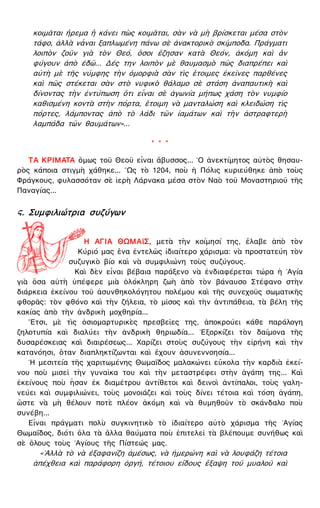 κοιμᾶται ἤρεμα ἢ κάνει πὼς κοιμᾶται, σὰν νὰ μὴ βρίσκεται μέσα στὸν
τάφο, ἀλλὰ νἆναι ξαπλωμένη πάνω σὲ ἀνακτορικὸ σκίμποδα. Πράγματι
λοιπὸν ζοῦν γιὰ τὸν Θεό, ὅσοι ἔζησαν κατὰ Θεόν, ἀκόμη καὶ ἂν
φύγουν ἀπὸ ἐδῶ... Δές την λοιπὸν μὲ θαυμασμὸ πῶς διαπρέπει καὶ
αὐτὴ μὲ τῆς νύμφης τὴν ὀμορφιὰ σὰν τὶς ἕτοιμες ἐκεῖνες παρθένες
καὶ πῶς στέκεται σὰν στὸ νυφικὸ θάλαμο σὲ στάση ἀναπαυτικὴ καὶ
δίνοντας τὴν ἐντύπωση ὅτι εἶναι σὲ ἀγωνία μήπως χάση τὸν νυμφίο
καθισμένη κοντὰ στὴν πόρτα, ἕτοιμη νὰ μανταλώση καὶ κλειδώση τὶς
πόρτες, λάμποντας ἀπὸ τὸ λάδι τῶν ἰαμάτων καὶ τὴν ἀστραφτερὴ
λαμπάδα τῶν θαυμάτων»...
* * *
ΤΑ ΚΡΙΜΑΤΑ ὅμως τοῦ Θεοῦ εἶναι ἄβυσσος... ῾Ο ἀνεκτίμητος αὐτὸς θησαυ-
ρὸς κάποια στιγμὴ χάθηκε... ῞Ως τὸ 1204, ποὺ ἡ Πόλις κυριεύθηκε ἀπὸ τοὺς
Φράγκους, φυλασσόταν σὲ ἱερὴ Λάρνακα μέσα στὸν Ναὸ τοῦ Μοναστηριοῦ τῆς
Παναγίας...
ϛ. Συμφιλιώτρια συζύγων
Η ΑΓΙΑ ΘΩΜΑϊΣ, μετὰ τὴν κοίμησί της, ἔλαβε ἀπὸ τὸν
Κύριό μας ἕνα ἐντελῶς ἰδιαίτερο χάρισμα: νὰ προστατεύη τὸν
συζυγικὸ βίο καὶ νὰ συμφιλιώνη τοὺς συζύγους.
Καὶ δὲν εἶναι βέβαια παράξενο νὰ ἐνδιαφέρεται τώρα ἡ ῾Αγία
γιὰ ὅσα αὐτὴ ὑπέφερε μιὰ ὁλόκληρη ζωὴ ἀπὸ τὸν βάναυσο Στέφανο στὴν
διάρκεια ἐκείνου τοῦ ἀσυνθηκολόγητου πολέμου καὶ τῆς συνεχοῦς σωματικῆς
φθορᾶς: τὸν φθόνο καὶ τὴν ζήλεια, τὸ μῖσος καὶ τὴν ἀντιπάθεια, τὰ βέλη τῆς
κακίας ἀπὸ τὴν ἀνδρικὴ μοχθηρία...
῎Ετσι, μὲ τὶς ὁσιομαρτυρικὲς πρεσβεῖες της, ἀποκρούει κάθε παράλογη
ζηλοτυπία καὶ διαλύει τὴν ἀνδρικὴ θηριωδία... ᾿Εξορκίζει τὸν δαίμονα τῆς
δυσαρέσκειας καὶ διαιρέσεως... Χαρίζει στοὺς συζύγους τὴν εἰρήνη καὶ τὴν
κατανόησι, ὅταν διαπληκτίζωνται καὶ ἔχουν ἀσυνεννοησία...
῾Η μεσιτεία τῆς χαριτωμένης Θωμαΐδος μαλακώνει εὔκολα τὴν καρδιὰ ἐκεί-
νου ποὺ μισεῖ τὴν γυναῖκα του καὶ τὴν μεταστρέφει στὴν ἀγάπη της... Καὶ
ἐκείνους ποὺ ἦσαν ἐκ διαμέτρου ἀντίθετοι καὶ δεινοὶ ἀντίπαλοι, τοὺς γαλη-
νεύει καὶ συμφιλιώνει, τοὺς μονοιάζει καὶ τοὺς δίνει τέτοια καὶ τόση ἀγάπη,
ὥστε νὰ μὴ θέλουν ποτὲ πλέον ἀκόμη καὶ νὰ θυμηθοῦν τὸ σκάνδαλο ποὺ
συνέβη...
Εἶναι πράγματι πολὺ συγκινητικὸ τὸ ἰδιαίτερο αὐτὸ χάρισμα τῆς ῾Αγίας
Θωμαΐδος, διότι ὅλα τὰ ἄλλα θαύματα ποὺ ἐπιτελεῖ τὰ βλέπουμε συνήθως καὶ
σὲ ὅλους τοὺς ῾Αγίους τῆς Πίστεώς μας.
«᾿Αλλὰ τὸ νὰ ἐξαφανίζη ἀμέσως, νὰ ἡμερώνη καὶ νὰ λουφάζη τέτοια
ἀπέχθεια καὶ παράφορη ὀργή, τέτοιου εἴδους ἔξαψη τοῦ μυαλοῦ καὶ
 