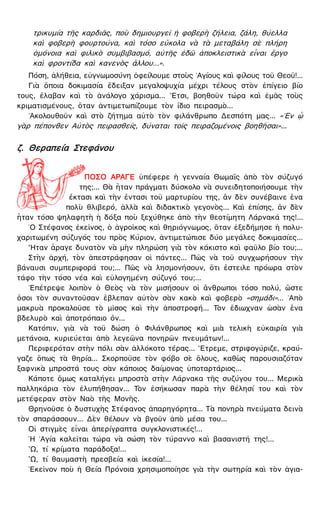 τρικυμία τῆς καρδιᾶς, ποὺ δημιουργεῖ ἡ φοβερὴ ζήλεια, ζάλη, θύελλα
καὶ φοβερὴ φουρτούνα, καὶ τόσο εὔκολα νὰ τὰ μεταβάλη σὲ πλήρη
ὁμόνοια καὶ φιλικὸ συμβιβασμό, αὐτῆς ἐδῶ ἀποκλειστικὰ εἶναι ἔργο
καὶ φροντίδα καὶ κανενὸς ἄλλου...».
Πόση, ἀλήθεια, εὐγνωμοσύνη ὀφείλουμε στοὺς ῾Αγίους καὶ φίλους τοῦ Θεοῦ!...
Γιὰ ὅποια δοκιμασία ἔδειξαν μεγαλοψυχία μέχρι τέλους στὸν ἐπίγειο βίο
τους, ἔλαβαν καὶ τὸ ἀνάλογο χάρισμα... ῎Ετσι, βοηθοῦν τώρα καὶ ἐμᾶς τοὺς
κριματισμένους, ὅταν ἀντιμετωπίζουμε τὸν ἴδιο πειρασμὸ...
᾿Ακολουθοῦν καὶ στὸ ζήτημα αὐτὸ τὸν φιλάνθρωπο Δεσπότη μας... «᾿Εν ᾧ
γὰρ πέπονθεν Αὐτὸς πειρασθείς, δύναται τοῖς πειραζομένοις βοηθῆσαι»...
ζ. Θεραπεία Στεφάνου
ΠΟΣΟ ΑΡΑΓΕ ὑπέφερε ἡ γενναία Θωμαῒς ἀπὸ τὸν σύζυγό
της;... Θὰ ἦταν πράγματι δύσκολο νὰ συνειδητοποιήσουμε τὴν
ἔκτασι καὶ τὴν ἔντασι τοῦ μαρτυρίου της, ἂν δὲν συνέβαινε ἕνα
πολὺ θλιβερό, ἀλλὰ καὶ διδακτικὸ γεγονὸς... Καὶ ἐπίσης, ἂν δὲν
ἦταν τόσο ψηλαφητὴ ἡ δόξα ποὺ ξεχύθηκε ἀπὸ τὴν θεοτίμητη Λάρνακά της!...
῾Ο Στέφανος ἐκεῖνος, ὁ ἀγροῖκος καὶ θηριόγνωμος, ὅταν ἐξεδήμησε ἡ πολυ-
χαριτωμένη σύζυγός του πρὸς Κύριον, ἀντιμετώπισε δύο μεγάλες δοκιμασίες...
῏Ηταν ἆραγε δυνατὸν νὰ μὴν πληρώση γιὰ τὸν κάκιστο καὶ φαῦλο βίο του;...
Στὴν ἀρχή, τὸν ἀπεστράφησαν οἱ πάντες... Πῶς νὰ τοῦ συγχωρήσουν τὴν
βάναυσι συμπεριφορά του;... Πῶς νὰ λησμονήσουν, ὅτι ἔστειλε πρόωρα στὸν
τάφο τὴν τόσο νέα καὶ εὐλογημένη σύζυγό του;...
᾿Επέτρεψε λοιπὸν ὁ Θεὸς νὰ τὸν μισήσουν οἱ ἄνθρωποι τόσο πολύ, ὥστε
ὅσοι τὸν συναντοῦσαν ἔβλεπαν αὐτὸν σὰν κακὸ καὶ φοβερὸ «σημάδι»... ᾿Απὸ
μακρυὰ προκαλοῦσε τὸ μῖσος καὶ τὴν ἀποστροφή... Τὸν ἔδιωχναν ὡσὰν ἕνα
βδελυρὸ καὶ ἀποτρόπαιο ὄν...
Κατόπιν, γιὰ νὰ τοῦ δώση ὁ Φιλάνθρωπος καὶ μιὰ τελικὴ εὐκαιρία γιὰ
μετάνοια, κυριεύεται ἀπὸ λεγεῶνα πονηρῶν πνευμάτων!...
Περιφερόταν στὴν πόλι σὰν ἀλλόκοτο τέρας... ῎Ετρεμε, στριφογύριζε, κραύ-
γαζε ὅπως τὰ θηρία... Σκορποῦσε τὸν φόβο σὲ ὅλους, καθὼς παρουσιαζόταν
ξαφνικὰ μπροστά τους σὰν κάποιος δαίμονας ὑποταρτάριος...
Κάποτε ὅμως καταλήγει μπροστὰ στὴν Λάρνακα τῆς συζύγου του... Μερικὰ
παλληκάρια τὸν ἐλυπήθησαν... Τὸν ἐσήκωσαν παρὰ τὴν θέλησί του καὶ τὸν
μετέφεραν στὸν Ναὸ τῆς Μονῆς.
Θρηνοῦσε ὁ δυστυχὴς Στέφανος ἀπαρηγόρητα... Τὰ πονηρὰ πνεύματα δεινὰ
τὸν σπαράσσουν... Δὲν θέλουν νὰ βγοῦν ἀπὸ μέσα του...
Οἱ στιγμὲς εἶναι ἀπερίγραπτα συγκλονιστικές!...
῾Η ῾Αγία καλεῖται τώρα νὰ σώση τὸν τύραννο καὶ βασανιστή της!...
῍Ω, τί κρίματα παράδοξα!...
῍Ω, τί θαυμαστὴ πρεσβεία καὶ ἱκεσία!...
᾿Εκεῖνον ποὺ ἡ Θεία Πρόνοια χρησιμοποίησε γιὰ τὴν σωτηρία καὶ τὸν ἁγια-
 