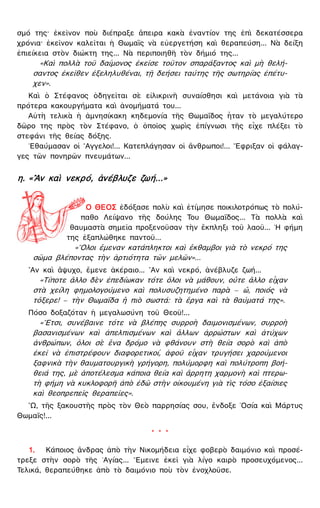 σμό της· ἐκεῖνον ποὺ διέπραξε ἄπειρα κακὰ ἐναντίον της ἐπὶ δεκατέσσερα
χρόνια· ἐκεῖνον καλεῖται ἡ Θωμαῒς νὰ εὐεργετήση καὶ θεραπεύση... Νὰ δείξη
ἐπιείκεια στὸν διώκτη της... Νὰ περιποιηθῆ τὸν δήμιό της...
«Καὶ πολλὰ τοῦ δαίμονος ἐκεῖσε τοῦτον σπαράξαντος καὶ μὴ θελή-
σαντος ἐκεῖθεν ἐξεληλυθέναι, τῇ δεήσει ταύτης τῆς σωτηρίας ἐπέτυ-
χεν».
Καὶ ὁ Στέφανος ὁδηγεῖται σὲ εἰλικρινῆ συναίσθησι καὶ μετάνοια γιὰ τὰ
πρότερα κακουργήματα καὶ ἀνομήματά του...
Αὐτὴ τελικὰ ἡ ἀμνησίκακη κηδεμονία τῆς Θωμαΐδος ἦταν τὸ μεγαλύτερο
δῶρο της πρὸς τὸν Στέφανο, ὁ ὁποῖος χωρὶς ἐπίγνωσι τῆς εἶχε πλέξει τὸ
στεφάνι τῆς θείας δόξης.
᾿Εθαύμασαν οἱ ῎Αγγελοι!... Κατεπλάγησαν οἱ ἄνθρωποι!... ῎Εφριξαν οἱ φάλαγ-
γες τῶν πονηρῶν πνευμάτων...
η. «῍Αν καὶ νεκρό, ἀνέβλυζε ζωή...»
Ο ΘΕΟΣ ἐδόξασε πολὺ καὶ ἐτίμησε ποικιλοτρόπως τὸ πολύ-
παθο Λείψανο τῆς δούλης Του Θωμαΐδος... Τὰ πολλὰ καὶ
θαυμαστὰ σημεῖα προξενοῦσαν τὴν ἔκπληξι τοῦ λαοῦ... ῾Η φήμη
της ἐξαπλώθηκε παντοῦ...
«῞Ολοι ἔμεναν κατάπληκτοι καὶ ἔκθαμβοι γιὰ τὸ νεκρό της
σῶμα βλέποντας τὴν ἀρτιότητα τῶν μελῶν»...
῍Αν καὶ ἄψυχο, ἔμενε ἀκέραιο... ῍Αν καὶ νεκρό, ἀνέβλυζε ζωή...
«Τίποτε ἄλλο δὲν ἐπεδίωκαν τότε ὅλοι νὰ μάθουν, οὔτε ἄλλο εἶχαν
στὰ χείλη φημολογούμενο καὶ πολυσυζητημένο παρὰ — ὤ, ποιός νὰ
τὄξερε! — τὴν Θωμαΐδα ἢ πιὸ σωστά: τὰ ἔργα καὶ τὰ θαύματά της».
Πόσο δοξαζόταν ἡ μεγαλωσύνη τοῦ Θεοῦ!...
«῎Ετσι, συνέβαινε τότε νὰ βλέπης συρροὴ δαιμονισμένων, συρροὴ
βασανισμένων καὶ ἀπελπισμένων καὶ ἄλλων ἀρρώστων καὶ ἀτύχων
ἀνθρώπων, ὅλοι σὲ ἕνα δρόμο νὰ φθάνουν στὴ θεία σορὸ καὶ ἀπὸ
ἐκεῖ νὰ ἐπιστρέφουν διαφορετικοί, ἀφοῦ εἶχαν τρυγήσει χαρούμενοι
ξαφνικὰ τὴν θαυματουργικὴ γρήγορη, πολύμορφη καὶ πολύτροπη βοή-
θειά της, μὲ ἀποτέλεσμα κάποια θεία καὶ ἄρρητη χαρμονὴ καὶ πτερω-
τὴ φήμη νὰ κυκλοφορῆ ἀπὸ ἐδῶ στὴν οἰκουμένη γιὰ τὶς τόσο ἐξαίσιες
καὶ θεοπρεπεῖς θεραπεῖες».
῍Ω, τῆς ξακουστῆς πρὸς τὸν Θεὸ παρρησίας σου, ἔνδοξε ῾Οσία καὶ Μάρτυς
Θωμαΐς!...
* * *
1. Κάποιος ἄνδρας ἀπὸ τὴν Νικομήδεια εἶχε φοβερὸ δαιμόνιο καὶ προσέ-
τρεξε στὴν σορὸ τῆς ῾Αγίας... ῎Εμεινε ἐκεῖ γιὰ λίγο καιρὸ προσευχόμενος...
Τελικά, θεραπεύθηκε ἀπὸ τὸ δαιμόνιο ποὺ τὸν ἐνοχλοῦσε.
 