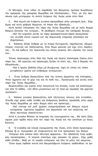 Οἱ Μοναχές, ὅταν εἶδαν τὸ παράδοξο τοῦ θαύματος, ἀμέσως θυμήθηκαν
τὴν πρόρρησι τῆς μακαρίας Θωμαΐδος καὶ ἐξεπλάγησαν... Τότε, μὲ τὴν πρέ-
πουσα τιμὴ μετέφεραν τὸ σεπτὸ Λείψανο τῆς ῾Αγίας μέσα στὸν Ναό.
2. Μιὰ σεμνὴ καὶ ἐνάρετη γυναίκα ἀφιερώθηκε στὴν μοναχικὴ ζωή... Εἶχε
ὅμως καὶ αὐτὴ φοβερὸ δαιμόνιο, τὸ ὁποῖο τὴν ἐβασάνιζε...
Αὐτὴ λοιπὸν ἐπλησίασε τὸν τάφο τῆς ῾Αγίας Θωμαΐδος καὶ μὲ πολὺ θερμὰ
δάκρυα ζητοῦσε τὴν λύτρωσι... Τὸ ἀκάθαρτο πνεῦμα τὴν ἐσπάραζε δεινῶς...
«Καὶ τὴν κεφαλὴν αὐτῆς τῷ τάφῳ προσαράττουσα (ἀφοῦ ἀκούμπησε)
τὸν συνήθη ἔλεον εὕρατο καὶ τῆς δαιμονικῆς ἐπηρείας ἀπηλλάγη καὶ
διοχλήσεως».
3. Κάποιος ἄλλος ἄνδρας μὲ τὸ ὄνομα Εὐτυχιανός, πάμπλουτος, ἀξιωμα-
τοῦχος, εὐγενὴς καὶ πασίγνωστος, ἦταν θῦμα μαγείας καὶ εἶχε γίνει παράλυ-
τος... ῍Αν καὶ ξώδευε τὴν περιουσία του στοὺς ἰατρούς, δὲν εὕρισκε τὴν ὑγεία
του...
Τελικά, προστρέχει στὸν Ναὸ τῆς ῾Αγίας καὶ πέφτει ὁλόκληρος ἐπάνω στὸν
τάφο της... Μὲ κραυγὲς καὶ προσευχὲς ζητάει τὰ ἐλέη της... Καὶ ἡ Θωμαῒς τὸν
ἐθεράπευσε...
«Καὶ ὁ πρώην βαδίσαι ὅλως μὴ δυνάμενος, ταχὺ ἐκ τόπου εἰς τόπον
μεταβαίνειν ὡρᾶτο καὶ εὐδρόμως κινούμενος».
4. ῞Ενας ἄνδρας βασανιζόταν ἀπὸ τὴν ἀνίατη ἀρρώστια τῆς ἐπιληψίας...
῏Ηταν ἄχρηστο καὶ τὸ χέρι του καὶ τὸ πόδι του... Προσέτρεξε καὶ αὐτὸς στὸν
τάφο τῆς ῾Αγίας Θωμαΐδος...
Θεραπεύθηκε καὶ γύρισε στὴν οἰκογένειά του ἄνοσος, ὑγιὴς καὶ ἀπαλλαγμέ-
νος ἀπὸ τὸ πάθος, «τὸν Θεὸν μεγαλύνων καὶ τῇ ῾Αγίᾳ ὡς λαμπρὰς τὰς χάριτας
ὁμολογῶν».
5. Κάποια γυναίκα βασανιζόταν ἀπὸ ὀξύτατους πόνους στὰ ἐντόσθια...
᾿Επειδὴ εἶχε χάσει κάθε ἐλπίδα γιὰ ἀνθρώπινη βοήθεια, προσῆλθε στὴν σορὸ
τῆς ῾Αγίας Θωμαΐδος μὲ πολὺ θερμὴ πίστι καὶ προσευχὴ...
«Καὶ νύκτωρ καὶ μεθ᾿ ἡμέραν ἐγκαρτερήσασα καὶ δάκρυα συχνὰ
καταχέασα, ταχύτατα λαμβάνει τὴν θεραπείαν καὶ τοῦ πιέζοντος πά-
θους παντελῶς ἀπαλάττεται».
Αὐτὴ ἡ γυναίκα θέλησε νὰ ἐκφράση τὴν εὐγνωμοσύνη της... Μὲ πολὺ ζῆλο,
ὕψωσε μιὰν ἁψῖδα πάνω ἀπὸ τὸν τάφο τῆς ῾Αγίας καὶ τὴν ἐστόλισε με ἅγιες
Εἰκόνες.
6. ῾Ο εὐσεβὴς καὶ λόγιος ἐγκωμιαστὴς τῆς ῾Αγίας, στὸν ὁποῖο προαναφερ-
θήκαμε (§ ε), περιγράφει μὲ γλαφυρότητα καὶ ἕνα προσωπικό του θαῦμα.
῾Υπέφερε ἀπὸ κάποια πολὺ ὀδυνηρὴ ἀρρώστια... Τὸν ἐβασάνιζε ἕνας φοβε-
ρὸς πονοκέφαλος... ῾Η ἰατρικὴ ἐπιστήμη εἶχε σηκώσει τὰ χέρια... Εἶχε χαθῆ
κάθε ἐλπίδα... Μαζὶ μὲ τὸ κεφάλι ὑπέφεραν καὶ ὅλα τὰ μέλη τοῦ σώματος...
῞Οταν ὅμως ἔφθασε κοντὰ στὸ θαυματόβρυτο Λείψανο, αἰσθάνθηκε τὸ φο-
 