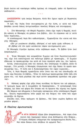 βερὸ ἐκεῖνο καὶ κακόφημο πάθος ἀμέσως νὰ ὑποχωρῆ, ὡσὰν νὰ δραπέτευε
φοβισμένο!...
* * *
ΔΙΑΣΩΖΟΝΤΑΙ τρία ἀκόμη θαύματα. Αὐτὰ δὲν ἔχουν σχέσι μὲ θεραπεῖες
σωματικὲς...
῾Η ζωὴ τῆς ῾Αγίας ἦταν συνυφασμένη μὲ τὴν λύπη, γι᾿ αὐτὸ καὶ τώρα
βοηθάει γενικὰ ὅσους ἀντιμετωπίζουν ποικίλες θλίψεις καὶ στενοχώριες.
1. Στὸ Μοναστήρι «τὰ Μικρὰ Ρωμαίου», ὅπου εἶχε ταφῆ ἡ Θωμαΐς, συνέ-
βη κάποτε οἱ Μοναχὲς νὰ χάσουν ἕνα βιβλίο... Δὲν τὸ εὕρισκαν καὶ γι᾿ αὐτὸ
ἦσαν περίλυπες...
῾Η εὐσπλαγχνικὴ ῾Αγία δὲν καθυστέρησε... ᾿Εμφανίζεται τὴν νύκτα καὶ λέει
στὶς ᾿Αδελφές:
«Ζῆν με γινώσκετε ἀληθῶς, ἀδελφαί, εἰ καὶ πρὸς ὑμᾶς τέθνηκα, ἡ
δὲ βίβλος ἐπὶ τὸν ἐμὸν κατάκειται τάφον συντηρουμένη μοι».
Οἱ Μοναχὲς ἔτρεξαν ἀμέσως στὴν σεβάσμια σορό... Τὸ βιβλίο ἦταν ἐκεῖ
ἀσφαλισμένο!...
2. ῞Ενας Μοναχὸς ποὺ ὠνομαζόταν Συμεὼν καὶ ἦταν Κωνσταντινουπολί-
της, εἶχε ἕνα καλλιτεχνικὸ καὶ πολύτιμο βιβλίο μὲ προσευχὲς... ῾Ο Συμεὼν
ἐδάνεισε το προσευχητάρι του αὐτὸ σὲ ἕναν ἀγαπητὸ φίλο του, τὸν ᾿Ιωάννη.
Αὐτός, ὑποκινούμενος ἀπὸ τὸν σατανᾶ, δὲν ἐπέστρεψε τὸ βιβλίο, ἀλλὰ τὸ
ἔκρυψε... Στὸ μεταξύ, ὁ Μοναχὸς ἐλησμόνησε ποῦ εἶχε δώσει τὸ ὡραῖο προ-
σευχητάρι του... ῾Η λύπη καὶ ἡ δυσανασχέτησις τὸν εἶχαν κυριεύσει...
Τότε, ἡ ῾Αγία Θωμαῒς ἐμφανίζεται στὸν ὕπνο του καὶ τοῦ ὑπενθυμίζει σὲ
ποιὸν εἶχε δανείσει τὸ βιβλίο... ῞Οταν τὸ πολύτιμο προσευχητάρι ἦλθε πάλι στὰ
χέρια του, «τῇ ῾Αγίᾳ μεγάλας τῆς περὶ αὐτὸν προμηθείας ὡμολόγει τὰς χάρι-
τας».
3. Κάποιος ψαρὰς εἶχε ρίξει ὅπως συνήθως τὰ δίχτυα του γιὰ ψάρεμα...
῾Η τρικυμία ὅμως καὶ ἡ ἀνεμοζάλη τὰ διασκόρπισαν... ῾Η καταστροφὴ ἦταν
πλήρης, ἐφ᾿ ὅσον καὶ ψάρια δὲν ἔπιασε καὶ τὰ ὄργανα τῆς τέχνης του ἔχασε.
Μὲ δάκρυα καὶ ὀδυρμοὺς ὁ δυστυχὴς καταφεύγει στὴν εὔσπλαγχνη Θωμαΐ-
δα... ᾿Εκείνη παρουσιάζεται στὸν ψαρὰ καὶ τοῦ δείχνει τὸν τόπο ποὺ εἶχαν
καταλήξει τὰ δίχτυα.
Σπεύδει ἐκεῖ, ὅπου πράγματι τὰ βρίσκει... Καὶ ἦσαν γεμᾶτα ἄφθονα καὶ
μεγάλα ψάρια!...
θ. Πλοῦτος ἀφυπνιστικὸς
Η ΑΓΙΑ ΘΩΜΑϊΣ ἔζησε βίον ἀπαράκλητον... Καὶ τώρα εἶναι
ἐκείνη ποὺ παρηγορεῖ ὅσους εἶναι βυθισμένοι στὶς θλίψεις...
῾Ο Κύριος ἐδόξασε ὑπέρμετρα τὴν τρισχαριτωμένη δούλη Του...
Καὶ πόσο δίκαια εἶναι ἀλήθεια τὰ κρίματά Του!...
 