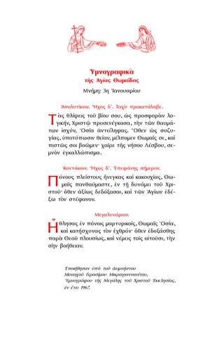 ῾Υμνογραφικὰ
τῆς ῾Αγίας Θωμαΐδος
Μνήμη: 3η ᾿Ιανουαρίου
᾿Απολυτίκιον. ῏Ηχος δʹ. Ταχὺ προκατάλαβε.
Τὰς θλίψεις τοῦ βίου σου, ὡς προσφορὰν λο-
γικήν, Χριστῷ προσενέγκασα, τὴν τῶν θαυμά-
των ἰσχύν, ῾Οσία ἀντείληφας. ῞Οθεν ὡς συζυ-
γίας, ὑποτύπωσιν θείαν, μέλπομεν Θωμαΐς σε, καὶ
πιστῶς σοι βοῶμεν· χαῖρε τῆς νήσου Λέσβου, σε-
μνὸν ἐγκαλλώπισμα.
Κοντάκιον. ῏Ηχος δʹ. ᾿Επεφάνης σήμερον.
Πόνους πλείστους ἤνεγκας καὶ κακουχίας, Θω-
μαῒς πανθαύμαστε, ἐν τῇ δυνάμει τοῦ Χρι-
στοῦ· ὅθεν ἀξίως δεδόξασαι, καὶ τῶν ῾Αγίων ἐδέ-
ξω τὸν στέφανον.
Μεγαλυνάριον.
Η῎ θλησας ἐν πόνοις μαρτυρικοῖς, Θωμαῒς ῾Οσία,
καὶ κατῄσχυνας τὸν ἐχθρόν· ὅθεν ἐδοξάσθης
παρὰ Θεοῦ πλουσίως, καὶ νέμεις τοῖς αἰτοῦσι, τὴν
σὴν βοήθειαν.
᾿Εποιήθησαν ὑπὸ τοῦ ἀειμνήστου
Μοναχοῦ Γερασίμου Μικραγιαννανίτου,
῾Υμνογράφου τῆς Μεγάλης τοῦ Χριστοῦ ᾿Εκκλησίας,
ἐν ἔτει 1967.
 