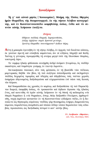 Συναξάριον
Τῇ γʹ τοῦ αὐτοῦ μηνὸς [ ᾿Ιανουαρίου], Μνήμη τῆς ῾Οσίας Μητρὸς
ᾅμῶν Θωμαΐδος τῆς θαυματουργοῦ, ἐκ τῆς νήσου Λέσβου καταγομέ-
νης, καὶ ἐν Κωνσταντινουπόλει κοιμηθείσης ὁσίως, ἔνθα καὶ τὸ σε-
πτὸν αὐτῆς λείψανον ἐσώζετο.
Στίχος
Θλίψεσι πολλαῖς Θωμαῒς λαμπρυνθεῖσα,
Δόξης ἀῤῥήτου παρὰ Χριστοῦ μετέσχε.
Τριτάτῃ Θωμαΐδα πινυτόφρονα* ἀείδειν θέμις.
Αὕτη ᾅ μακαρία ἐγεννήθη ἐν τῇ νήσῳ Λέσβῳ, ἐν ἀρχαῖς τοῦ δεκάτου αἰῶνος,
ἐκ γονέων ἀρετῇ καὶ εὐσεβείᾳ κομώντων, ὧν αἱ κλήσεις Μιχαὴλ καὶ Καλή.
Ταύτης ᾅ γέννησις προεμηνύθη τῇ στείρᾳ μητρὶ ὑπὸ τῆς Θεοτόκου Μαρίας,
νυκτερινῇ ὄψει.
᾿Εν νομίμῳ ᾅλικίᾳ φθάσασα συνήφθη ἀνδρὶ ὀνόματι Στεφάνῳ, ὃς πολλὴν
σκαιότητα, καὶ ἰταμότητα γνώμης ἐν ἑαυτῷ ἔκρυπτε.
Μετοικήσασα πανοικεί, σὺν τοῖς φύσασιν, ἐν τῇ βασιλίδι τῶν πόλεων,
μαρτυρικῶς διῆλθε τὸν βίον, τῇ τοῦ συζύγου ἀπανθρωπίᾳ καὶ σκληρότητι
πολλὰς δεχομένη τιμωρίας καὶ πληγὰς καὶ ἀλγηδόνας ταῖς τούτου χερσίν,
ὁσημέραι ἀλγυνομένη, δοξολογοῦσα καὶ εὐχαριστοῦσα ἐπὶ πᾶσι τοῖς δεινοῖς
τὸν Κύριον.
Καὶ δοκιμασθεῖσα ὡς χρυσὸς ἐν καμίνῳ, καὶ δοξασθεῖσα τῇ τοῦ Παρακλή-
του δωρεᾷ, ἐκοιμήθη ὁσίως, τὸ τριακοστὸν καὶ ὄγδοον ἄγουσα τῆς ᾅλικίας
ἔτος, καὶ κατετέθη τὸ ἱερὸν αὐτῆς λείψανον ἐν τῇ Μονῇ τῇ καλουμένῃ «τὰ
Μικρὰ Ρωμαίου» ἢ «τὰ Ρωμαίου», ὅπερ, θείῳ δοξασθὲν Πνεύματι, ἠφθαρτί-
σθη, πηγὴ ἰαμάτων καταστὰν ἐν τῇ Κωνσταντίνου εὐδαίμονι πόλει, ἐν ᾗ διε-
σώζετο ὡς θησαυρὸς οὐράνιος· πολλὰς γὰρ θεοσημείας ἐνήργει, δαιμονῶντας
ἰώμενον, παραλύτους ἀνορθοῦν, καὶ πᾶσαν ἄλλην νόσον θεραπεῦον τοῖς εὐλα-
βῶς προσιοῦσιν, ὡς διεξοδικῶς ἱστορεῖ ὁ κατ᾿ αὐτὴν βίος.
Βλ. Λεσβιακὸν «Μηναῖον»,
σελ. 92α, Μυτιλήνη 1969.
 