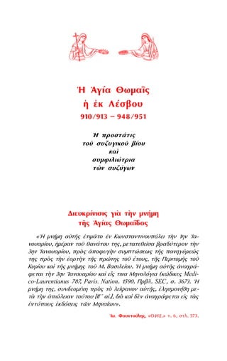 Διευκρίνισις γιὰ τὴν μνήμη
τῆς ῾Αγίας Θωμαΐδος
«῾Η μνήμη αὐτῆς ἐτιμᾶτο ἐν Κωνσταντινουπόλει τὴν 1ην ᾿Ια-
νουαρίου, ᾅμέραν τοῦ θανάτου της, μετατεθεῖσα βραδύτερον τὴν
3ην ᾿Ιανουαρίου, πρὸς ἀποφυγὴν συμπτώσεως τῆς πανηγύρεώς
της πρὸς τὴν ἑορτὴν τῆς πρώτης τοῦ ἔτους, τῆς Περιτομῆς τοῦ
Κυρίου καὶ τῆς μνήμης τοῦ Μ. Βασιλείου. ῾Η μνήμη αὐτῆς ἀναγρά-
φεται τὴν 3ην ᾿Ιανουαρίου καὶ εἴς τινα Μηνολόγια (κώδικες Medi-
co-Laurentianus 787, Paris. Nation. 1590. Πρβλ. SEC, σ. 367). ῾Η
μνήμη της, συνδεομένη πρὸς τὸ λείψανον αὐτῆς, ἐλησμονήθη με-
τὰ τὴν ἀπώλειαν τούτου [ΙΓʹ αἰ.], διὸ καὶ δὲν ἀναγράφεται εἰς τὰς
ἐντύπους ἐκδόσεις τῶν Μηναίων».
᾿Ιω. Φουντούλης, «Θ.Η.Ε.» τ. 6, στλ. 573.
῾Η ῾Αγία Θωμαῒς
ᾅ ἐκ Λέσβου
910/913 — 948/951
῾Η προστάτις
τοῦ συζυγικοῦ βίου
καὶ
συμφιλιώτρια
τῶν συζύγων
 